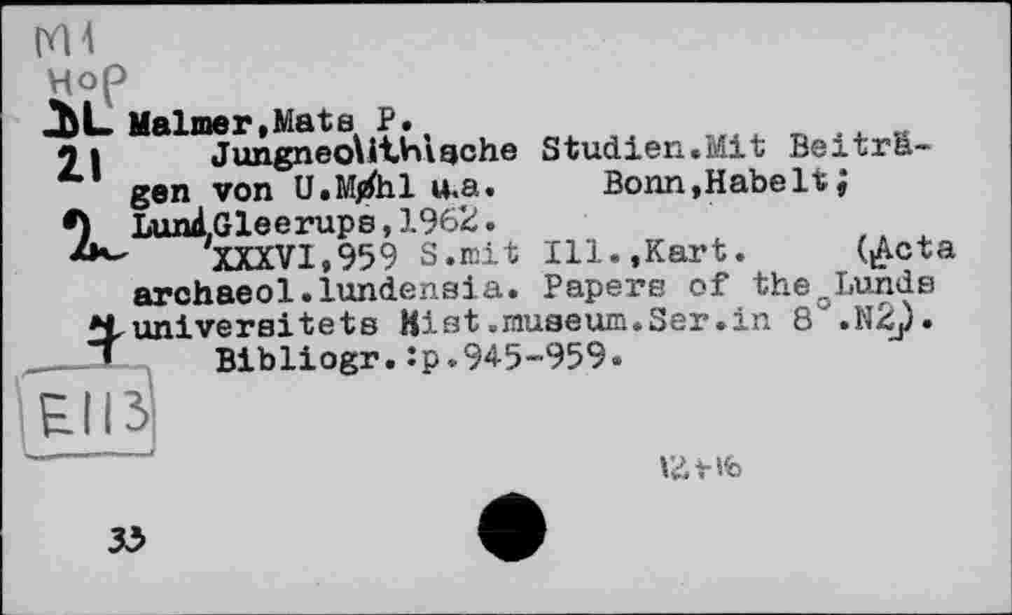 ﻿Hop
2bL Maimer,Matв P.
21 JungneoUthiache Studien.Mit Beitra-
4,1 gen von U.M^hl u.a. Bonn,Habelt;
•) LunÀ.Gleerups,1962.
XXXV1.959 S.mit Ill.,Kart.	(^cta
archaeol.lundensia. Papers of the„Lunds Huniversitets Ki at .museum. Ser .in 8'.N2j).
.—л Bibliogr. :p.945-959.